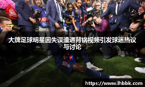 大牌足球明星因失误遭遇背锅视频引发球迷热议与讨论